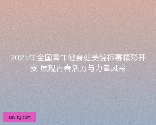 2025年全国青年健身健美锦标赛精彩开赛 展现青春活力与力量风采