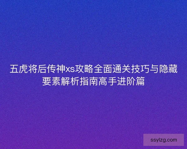 五虎将后传神xs攻略全面通关技巧与隐藏要素解析指南高手进阶篇