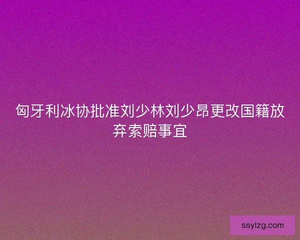 匈牙利冰协批准刘少林刘少昂更改国籍放弃索赔事宜