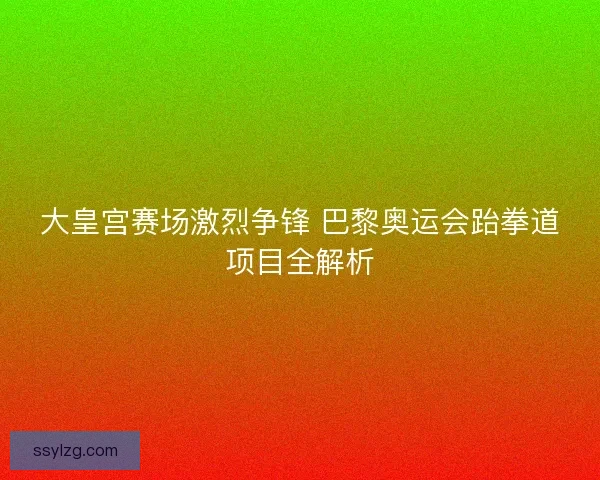大皇宫赛场激烈争锋 巴黎奥运会跆拳道项目全解析